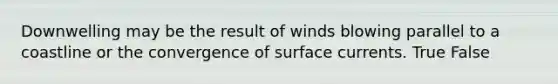 Downwelling may be the result of winds blowing parallel to a coastline or the convergence of surface currents. True False