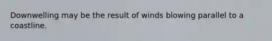 Downwelling may be the result of winds blowing parallel to a coastline.