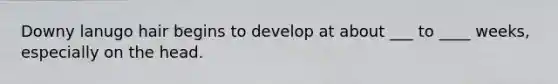 Downy lanugo hair begins to develop at about ___ to ____ weeks, especially on the head.