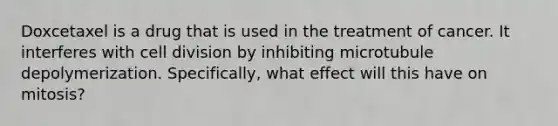 Doxcetaxel is a drug that is used in the treatment of cancer. It interferes with cell division by inhibiting microtubule depolymerization. Specifically, what effect will this have on mitosis?