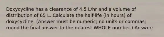 Doxycycline has a clearance of 4.5 L/hr and a volume of distribution of 65 L. Calculate the half-life (in hours) of doxycycline. (Answer must be numeric; no units or commas; round the final answer to the nearest WHOLE number.) Answer: