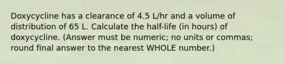 Doxycycline has a clearance of 4.5 L/hr and a volume of distribution of 65 L. Calculate the half-life (in hours) of doxycycline. (Answer must be numeric; no units or commas; round final answer to the nearest WHOLE number.)