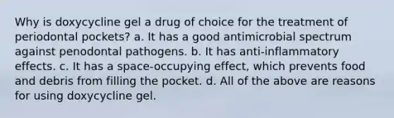 Why is doxycycline gel a drug of choice for the treatment of periodontal pockets? a. It has a good antimicrobial spectrum against penodontal pathogens. b. It has anti-inflammatory effects. c. It has a space-occupying effect, which prevents food and debris from filling the pocket. d. All of the above are reasons for using doxycycline gel.