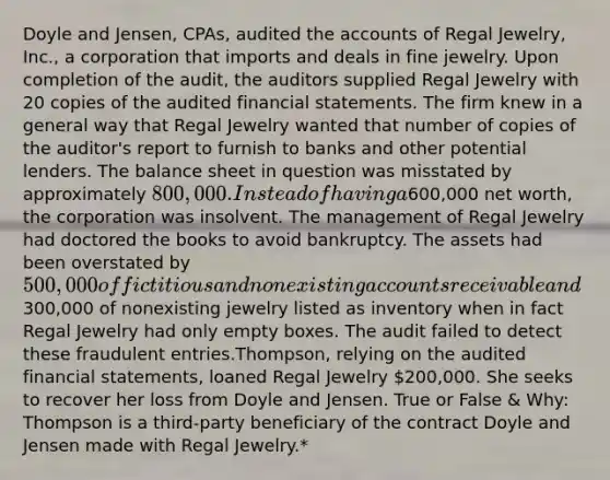 Doyle and Jensen, CPAs, audited the accounts of Regal Jewelry, Inc., a corporation that imports and deals in fine jewelry. Upon completion of the audit, the auditors supplied Regal Jewelry with 20 copies of the audited financial statements. The firm knew in a general way that Regal Jewelry wanted that number of copies of the auditor's report to furnish to banks and other potential lenders. The balance sheet in question was misstated by approximately 800,000. Instead of having a600,000 net worth, the corporation was insolvent. The management of Regal Jewelry had doctored the books to avoid bankruptcy. The assets had been overstated by 500,000 of fictitious and nonexisting accounts receivable and300,000 of nonexisting jewelry listed as inventory when in fact Regal Jewelry had only empty boxes. The audit failed to detect these fraudulent entries.Thompson, relying on the audited financial statements, loaned Regal Jewelry 200,000. She seeks to recover her loss from Doyle and Jensen. True or False & Why: Thompson is a third-party beneficiary of the contract Doyle and Jensen made with Regal Jewelry.*