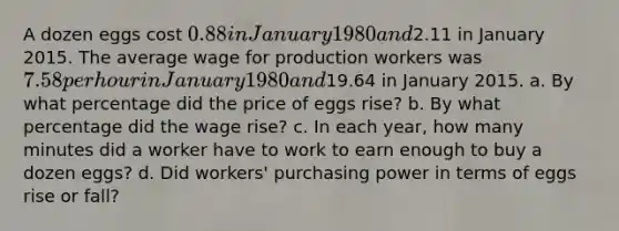 A dozen eggs cost 0.88 in January 1980 and2.11 in January 2015. The average wage for production workers was 7.58 per hour in January 1980 and19.64 in January 2015. a. By what percentage did the price of eggs rise? b. By what percentage did the wage rise? c. In each year, how many minutes did a worker have to work to earn enough to buy a dozen eggs? d. Did workers' purchasing power in terms of eggs rise or fall?