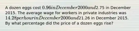 A dozen eggs cost 0.96 in December 2000 and2.75 in December 2015. The average wage for workers in private industries was 14.28 per hour in December 2000 and21.26 in December 2015. By what percentage did the price of a dozen eggs rise?