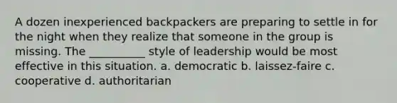 A dozen inexperienced backpackers are preparing to settle in for the night when they realize that someone in the group is missing. The __________ style of leadership would be most effective in this situation.​ a. ​democratic b. ​laissez-faire c. ​cooperative d. ​authoritarian