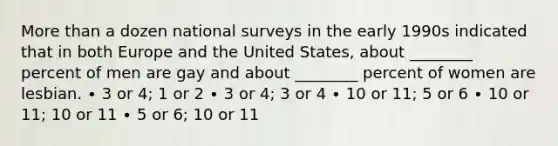 More than a dozen national surveys in the early 1990s indicated that in both Europe and the United States, about ________ percent of men are gay and about ________ percent of women are lesbian. ∙ 3 or 4; 1 or 2 ∙ 3 or 4; 3 or 4 ∙ 10 or 11; 5 or 6 ∙ 10 or 11; 10 or 11 ∙ 5 or 6; 10 or 11