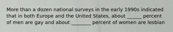 More than a dozen national surveys in the early 1990s indicated that in both Europe and the United States, about ______ percent of men are gay and about ________ percent of women are lesbian