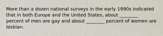 More than a dozen national surveys in the early 1990s indicated that in both Europe and the United States, about ________ percent of men are gay and about ________ percent of women are lesbian.