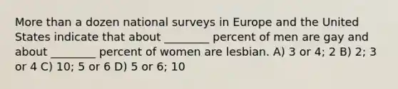 More than a dozen national surveys in Europe and the United States indicate that about ________ percent of men are gay and about ________ percent of women are lesbian. A) 3 or 4; 2 B) 2; 3 or 4 C) 10; 5 or 6 D) 5 or 6; 10