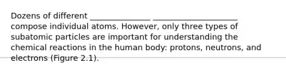 Dozens of different _______________ _____________________ compose individual atoms. However, only three types of subatomic particles are important for understanding the chemical reactions in the human body: protons, neutrons, and electrons (Figure 2.1).