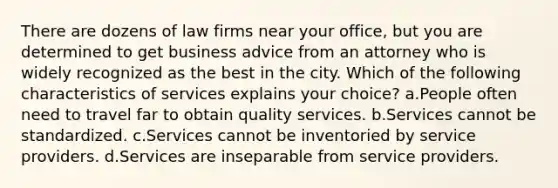 There are dozens of law firms near your office, but you are determined to get business advice from an attorney who is widely recognized as the best in the city. Which of the following characteristics of services explains your choice? a.People often need to travel far to obtain quality services. b.Services cannot be standardized. c.Services cannot be inventoried by service providers. d.Services are inseparable from service providers.