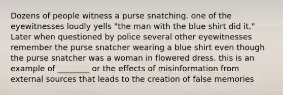 Dozens of people witness a purse snatching. one of the eyewitnesses loudly yells "the man with the blue shirt did it." Later when questioned by police several other eyewitnesses remember the purse snatcher wearing a blue shirt even though the purse snatcher was a woman in flowered dress. this is an example of ________ or the effects of misinformation from external sources that leads to the creation of false memories