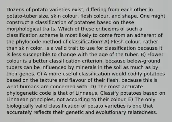 Dozens of potato varieties exist, differing from each other in potato-tuber size, skin colour, flesh colour, and shape. One might construct a classification of potatoes based on these morphological traits. Which of these criticisms of such a classification scheme is most likely to come from an adherent of the phylocode method of classification? A) Flesh colour, rather than skin color, is a valid trait to use for classification because it is less susceptible to change with the age of the tuber. B) Flower colour is a better classification criterion, because below-ground tubers can be influenced by minerals in the soil as much as by their genes. C) A more useful classification would codify potatoes based on the texture and flavour of their flesh, because this is what humans are concerned with. D) The most accurate phylogenetic code is that of Linnaeus. Classify potatoes based on Linnaean principles; not according to their colour. E) The only biologically valid classification of potato varieties is one that accurately reflects their genetic and evolutionary relatedness.