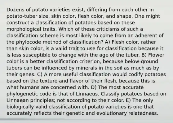 Dozens of potato varieties exist, differing from each other in potato-tuber size, skin color, flesh color, and shape. One might construct a classification of potatoes based on these morphological traits. Which of these criticisms of such a classification scheme is most likely to come from an adherent of the phylocode method of classification? A) Flesh color, rather than skin color, is a valid trait to use for classification because it is less susceptible to change with the age of the tuber. B) Flower color is a better classification criterion, because below-ground tubers can be influenced by minerals in the soil as much as by their genes. C) A more useful classification would codify potatoes based on the texture and flavor of their flesh, because this is what humans are concerned with. D) The most accurate phylogenetic code is that of Linnaeus. Classify potatoes based on Linnaean principles; not according to their color. E) The only biologically valid classification of potato varieties is one that accurately reflects their genetic and evolutionary relatedness.