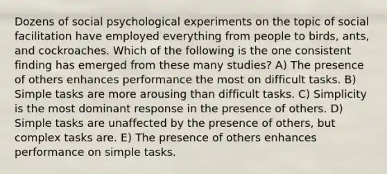 Dozens of social psychological experiments on the topic of social facilitation have employed everything from people to birds, ants, and cockroaches. Which of the following is the one consistent finding has emerged from these many studies? A) The presence of others enhances performance the most on difficult tasks. B) Simple tasks are more arousing than difficult tasks. C) Simplicity is the most dominant response in the presence of others. D) Simple tasks are unaffected by the presence of others, but complex tasks are. E) The presence of others enhances performance on simple tasks.