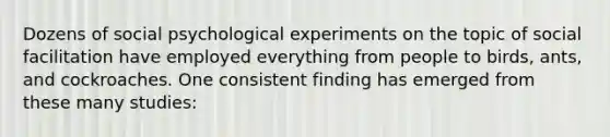 Dozens of social psychological experiments on the topic of social facilitation have employed everything from people to birds, ants, and cockroaches. One consistent finding has emerged from these many studies: