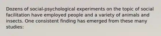 Dozens of social-psychological experiments on the topic of social facilitation have employed people and a variety of animals and insects. One consistent finding has emerged from these many studies: