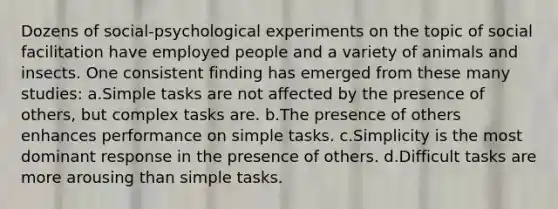 Dozens of social-psychological experiments on the topic of social facilitation have employed people and a variety of animals and insects. One consistent finding has emerged from these many studies: a.Simple tasks are not affected by the presence of others, but complex tasks are. b.The presence of others enhances performance on simple tasks. c.Simplicity is the most dominant response in the presence of others. d.Difficult tasks are more arousing than simple tasks.