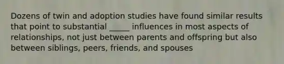 Dozens of twin and adoption studies have found similar results that point to substantial _____ influences in most aspects of relationships, not just between parents and offspring but also between siblings, peers, friends, and spouses