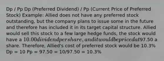 Dp / Pp Dp (Preferred Dividend) / Pp (Current Price of Preferred Stock) Example: Allied does not have any preferred stock outstanding, but the company plans to issue some in the future and therefore has included it in its target capital structure. Allied would sell this stock to a few large hedge funds, the stock would have a 10.00 dividend per share, and it would be priced at97.50 a share. Therefore, Allied's cost of preferred stock would be 10.3% Dp = 10 Pp = 97.50 = 10/97.50 = 10.3%