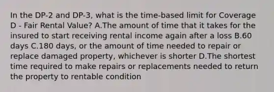 In the DP-2 and DP-3, what is the time-based limit for Coverage D - Fair Rental Value? A.The amount of time that it takes for the insured to start receiving rental income again after a loss B.60 days C.180 days, or the amount of time needed to repair or replace damaged property, whichever is shorter D.The shortest time required to make repairs or replacements needed to return the property to rentable condition