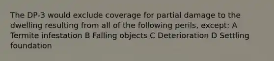 The DP-3 would exclude coverage for partial damage to the dwelling resulting from all of the following perils, except: A Termite infestation B Falling objects C Deterioration D Settling foundation