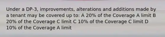 Under a DP-3, improvements, alterations and additions made by a tenant may be covered up to: A 20% of the Coverage A limit B 20% of the Coverage C limit C 10% of the Coverage C limit D 10% of the Coverage A limit