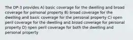 The DP-3 provides A) basic coverage for the dwelling and broad coverage for personal property B) broad coverage for the dwelling and basic coverage for the personal property C) open peril coverage for the dwelling and broad coverage for personal property D) open peril coverage for both the dwelling and personal property