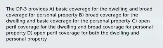 The DP-3 provides A) basic coverage for the dwelling and broad coverage for personal property B) broad coverage for the dwelling and basic coverage for the personal property C) open peril coverage for the dwelling and broad coverage for personal property D) open peril coverage for both the dwelling and personal property