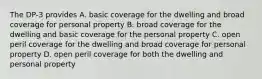 The DP-3 provides A. basic coverage for the dwelling and broad coverage for personal property B. broad coverage for the dwelling and basic coverage for the personal property C. open peril coverage for the dwelling and broad coverage for personal property D. open peril coverage for both the dwelling and personal property