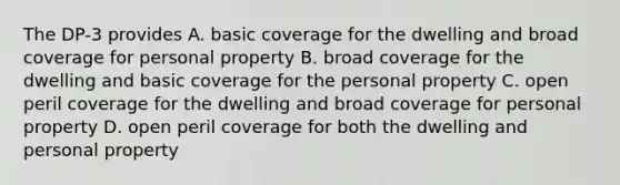 The DP-3 provides A. basic coverage for the dwelling and broad coverage for personal property B. broad coverage for the dwelling and basic coverage for the personal property C. open peril coverage for the dwelling and broad coverage for personal property D. open peril coverage for both the dwelling and personal property