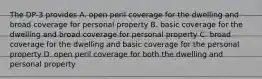 The DP-3 provides A. open peril coverage for the dwelling and broad coverage for personal property B. basic coverage for the dwelling and broad coverage for personal property C. broad coverage for the dwelling and basic coverage for the personal property D. open peril coverage for both the dwelling and personal property