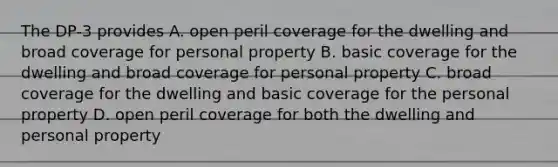 The DP-3 provides A. open peril coverage for the dwelling and broad coverage for personal property B. basic coverage for the dwelling and broad coverage for personal property C. broad coverage for the dwelling and basic coverage for the personal property D. open peril coverage for both the dwelling and personal property