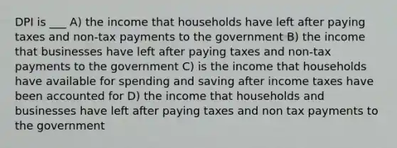 DPI is ___ A) the income that households have left after paying taxes and non-tax payments to the government B) the income that businesses have left after paying taxes and non-tax payments to the government C) is the income that households have available for spending and saving after income taxes have been accounted for D) the income that households and businesses have left after paying taxes and non tax payments to the government