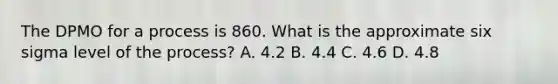 The DPMO for a process is 860. What is the approximate six sigma level of the process? A. 4.2 B. 4.4 C. 4.6 D. 4.8