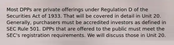 Most DPPs are private offerings under Regulation D of the Securities Act of 1933. That will be covered in detail in Unit 20. Generally, purchasers must be accredited investors as defined in SEC Rule 501. DPPs that are offered to the public must meet the SEC's registration requirements. We will discuss those in Unit 20.