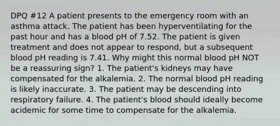 DPQ #12 A patient presents to the emergency room with an asthma attack. The patient has been hyperventilating for the past hour and has a blood pH of 7.52. The patient is given treatment and does not appear to respond, but a subsequent blood pH reading is 7.41. Why might this normal blood pH NOT be a reassuring sign? 1. The patient's kidneys may have compensated for the alkalemia. 2. The normal blood pH reading is likely inaccurate. 3. The patient may be descending into respiratory failure. 4. The patient's blood should ideally become acidemic for some time to compensate for the alkalemia.