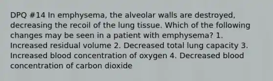 DPQ #14 In emphysema, the alveolar walls are destroyed, decreasing the recoil of the lung tissue. Which of the following changes may be seen in a patient with emphysema? 1. Increased residual volume 2. Decreased total lung capacity 3. Increased blood concentration of oxygen 4. Decreased blood concentration of carbon dioxide