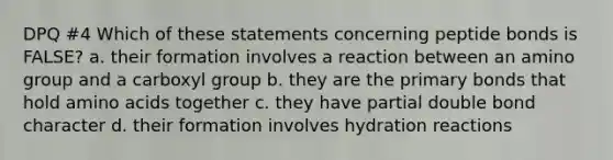 DPQ #4 Which of these statements concerning peptide bonds is FALSE? a. their formation involves a reaction between an amino group and a carboxyl group b. they are the primary bonds that hold amino acids together c. they have partial double bond character d. their formation involves hydration reactions