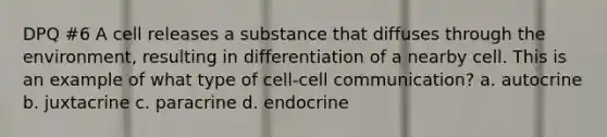 DPQ #6 A cell releases a substance that diffuses through the environment, resulting in differentiation of a nearby cell. This is an example of what type of cell-cell communication? a. autocrine b. juxtacrine c. paracrine d. endocrine