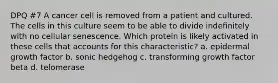 DPQ #7 A cancer cell is removed from a patient and cultured. The cells in this culture seem to be able to divide indefinitely with no cellular senescence. Which protein is likely activated in these cells that accounts for this characteristic? a. epidermal growth factor b. sonic hedgehog c. transforming growth factor beta d. telomerase