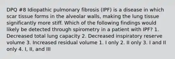 DPQ #8 Idiopathic pulmonary fibrosis (IPF) is a disease in which scar tissue forms in the alveolar walls, making the lung tissue significantly more stiff. Which of the following findings would likely be detected through spirometry in a patient with IPF? 1. Decreased total lung capacity 2. Decreased inspiratory reserve volume 3. Increased residual volume 1. I only 2. II only 3. I and II only 4. I, II, and III