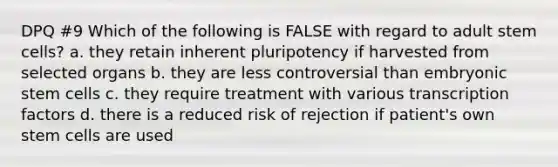 DPQ #9 Which of the following is FALSE with regard to adult stem cells? a. they retain inherent pluripotency if harvested from selected organs b. they are less controversial than embryonic stem cells c. they require treatment with various transcription factors d. there is a reduced risk of rejection if patient's own stem cells are used