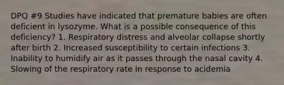 DPQ #9 Studies have indicated that premature babies are often deficient in lysozyme. What is a possible consequence of this deficiency? 1. Respiratory distress and alveolar collapse shortly after birth 2. Increased susceptibility to certain infections 3. Inability to humidify air as it passes through the nasal cavity 4. Slowing of the respiratory rate in response to acidemia