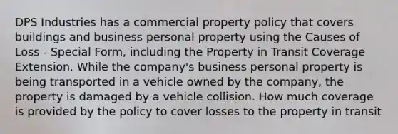 DPS Industries has a commercial property policy that covers buildings and business personal property using the Causes of Loss - Special Form, including the Property in Transit Coverage Extension. While the company's business personal property is being transported in a vehicle owned by the company, the property is damaged by a vehicle collision. How much coverage is provided by the policy to cover losses to the property in transit