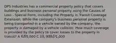 DPS Industries has a commercial property policy that covers buildings and business personal property using the Causes of Loss - Special Form, including the Property in Transit Coverage Extension. While the company's business personal property is being transported in a vehicle owned by the company, the property is damaged by a vehicle collision. How much coverage is provided by the policy to cover losses to the property in transit? A 0 B5,000 C 10,000 D1,000