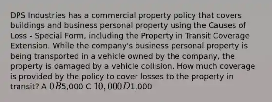 DPS Industries has a commercial property policy that covers buildings and business personal property using the Causes of Loss - Special Form, including the Property in Transit Coverage Extension. While the company's business personal property is being transported in a vehicle owned by the company, the property is damaged by a vehicle collision. How much coverage is provided by the policy to cover losses to the property in transit? A 0 B5,000 C 10,000 D1,000