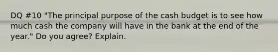 DQ #10 "The principal purpose of the <a href='https://www.questionai.com/knowledge/k5eyRVQLz3-cash-budget' class='anchor-knowledge'>cash budget</a> is to see how much cash the company will have in the bank at the end of the year." Do you agree? Explain.